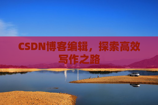CSDN博客编辑,探索高效写作之路 CSDN博客编辑,探索高效写作之路